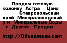 Продам газовую колонку «Астра» › Цена ­ 2 000 - Ставропольский край, Минераловодский р-н, Минеральные Воды г. Другое » Продам   